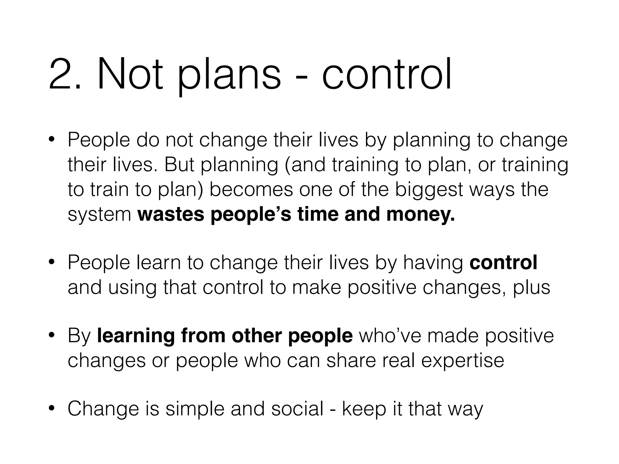 2. Not plans - control 
• People do not change their lives by planning to change 
their lives. But planning (and training to plan, or training 
to train to plan) becomes one of the biggest ways the 
system wastes people’s time and money. 
• People learn to change their lives by having control 
and using that control to make positive changes, plus 
• By learning from other people who’ve made positive 
changes or people who can share real expertise 
• Change is simple and social - keep it that way 
 