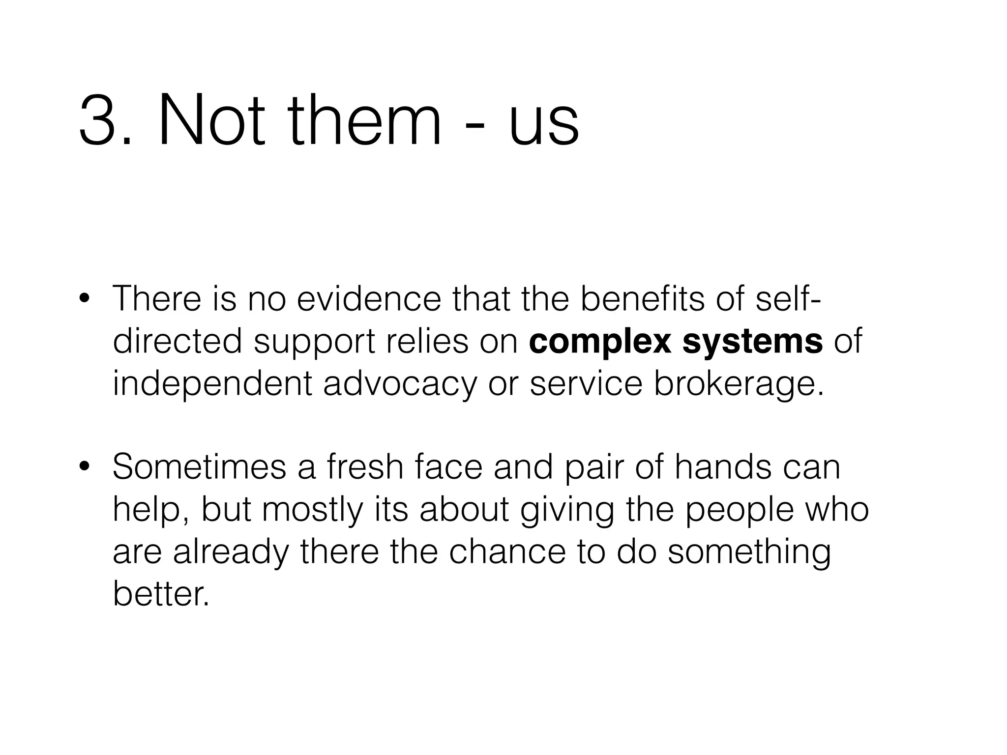 3. Not them - us 
• There is no evidence that the benefits of self-directed 
support relies on complex systems of 
independent advocacy or service brokerage. 
• Sometimes a fresh face and pair of hands can 
help, but mostly its about giving the people who 
are already there the chance to do something 
better. 
 