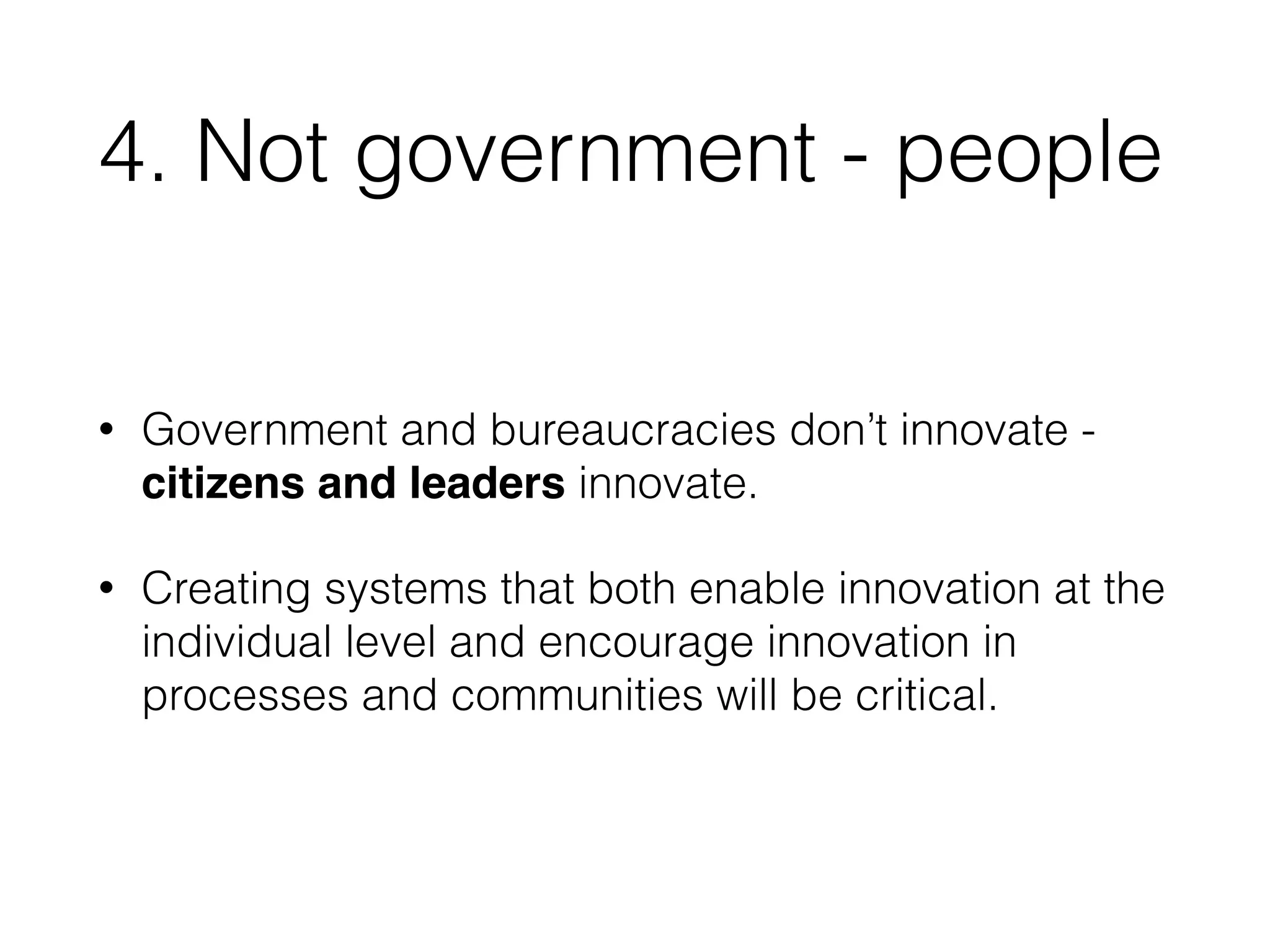 4. Not government - people 
• Government and bureaucracies don’t innovate - 
citizens and leaders innovate. 
• Creating systems that both enable innovation at the 
individual level and encourage innovation in 
processes and communities will be critical. 
 