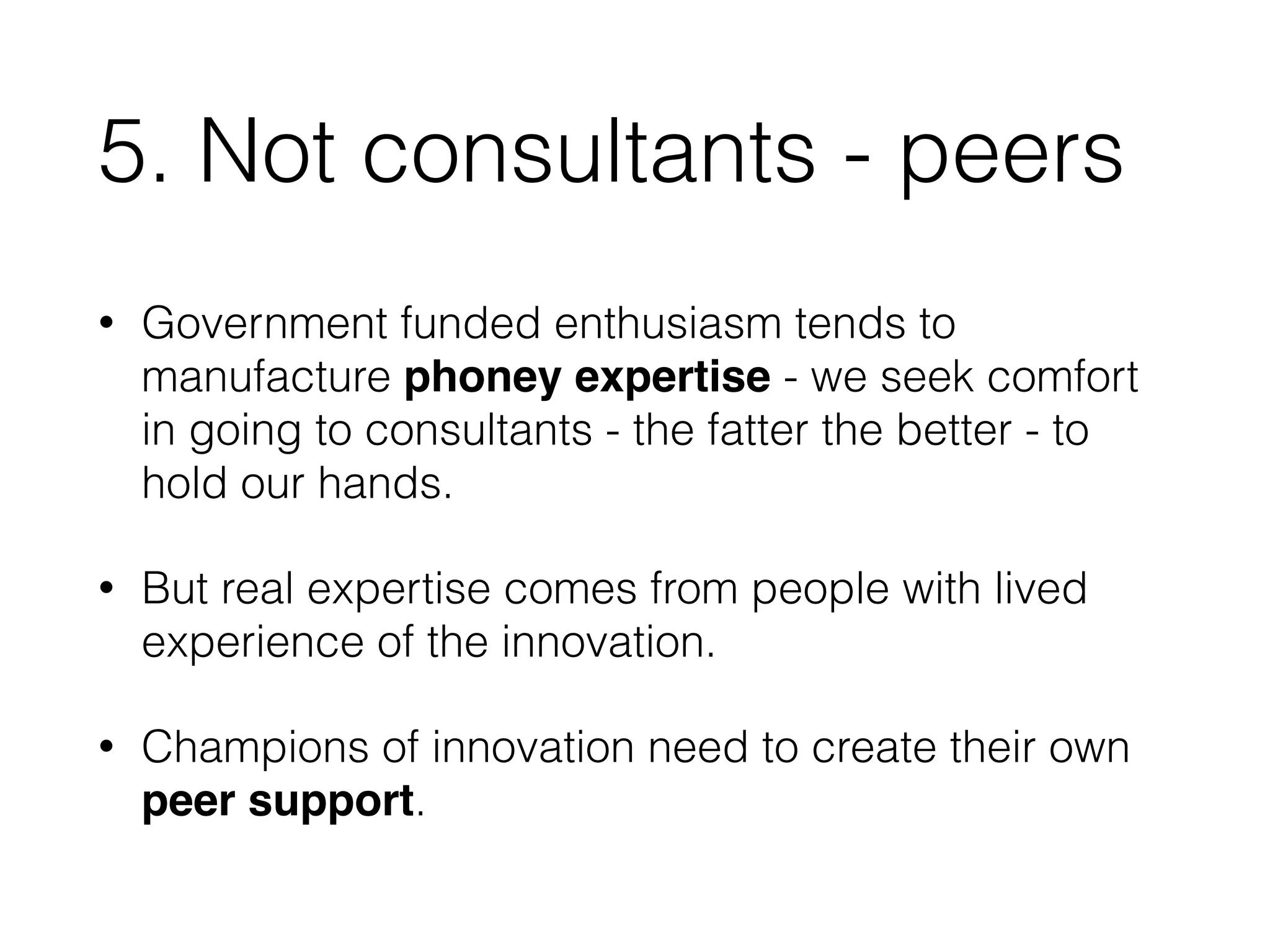 5. Not consultants - peers 
• Government funded enthusiasm tends to 
manufacture phoney expertise - we seek comfort 
in going to consultants - the fatter the better - to 
hold our hands. 
• But real expertise comes from people with lived 
experience of the innovation. 
• Champions of innovation need to create their own 
peer support. 
 