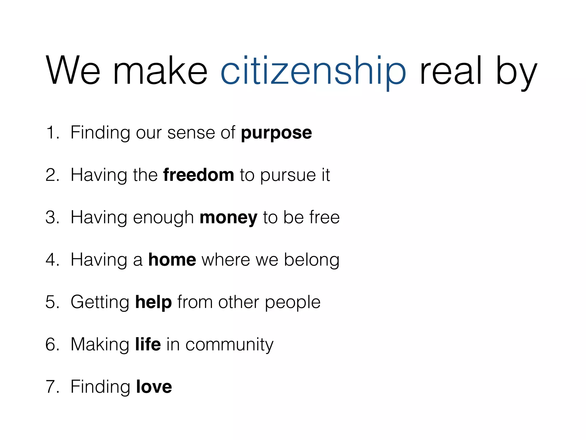 We make citizenship real by 
1. Finding our sense of purpose 
2. Having the freedom to pursue it 
3. Having enough money to be free 
4. Having a home where we belong 
5. Getting help from other people 
6. Making life in community 
7. Finding love 
 