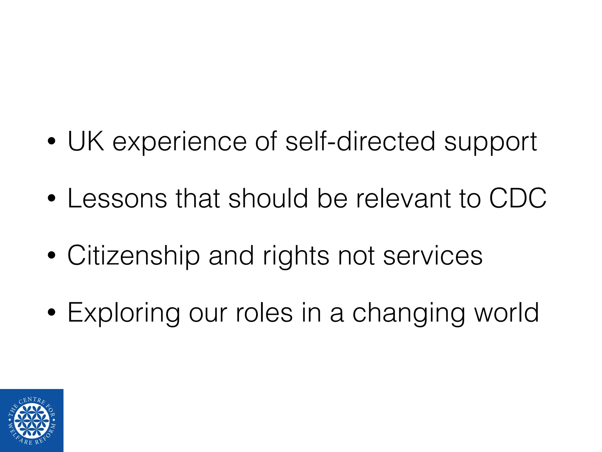• UK experience of self-directed support 
• Lessons that should be relevant to CDC 
• Citizenship and rights not services 
• Exploring our roles in a changing world 
 