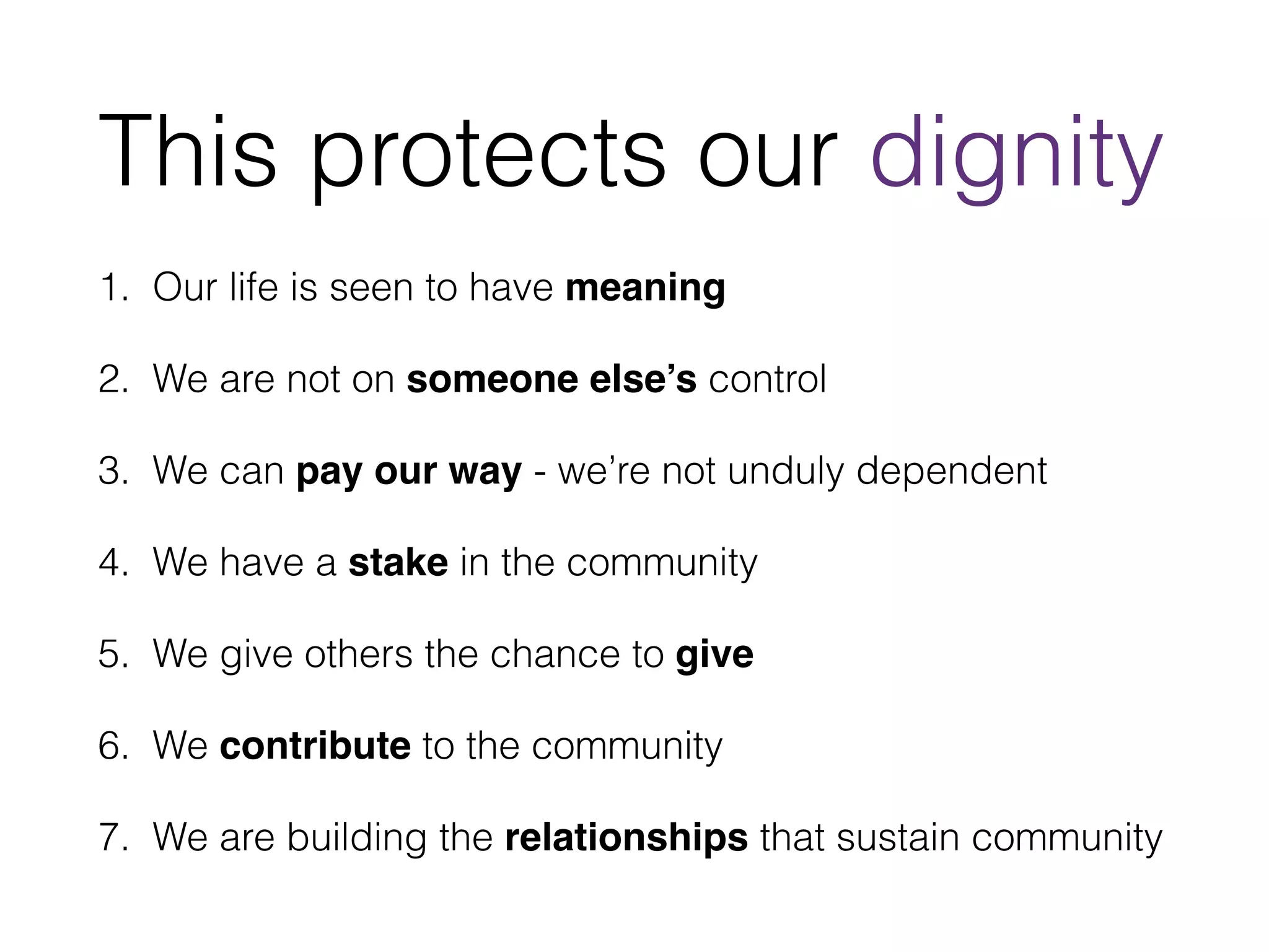 This protects our dignity 
1. Our life is seen to have meaning 
2. We are not on someone else’s control 
3. We can pay our way - we’re not unduly dependent 
4. We have a stake in the community 
5. We give others the chance to give 
6. We contribute to the community 
7. We are building the relationships that sustain community 
 