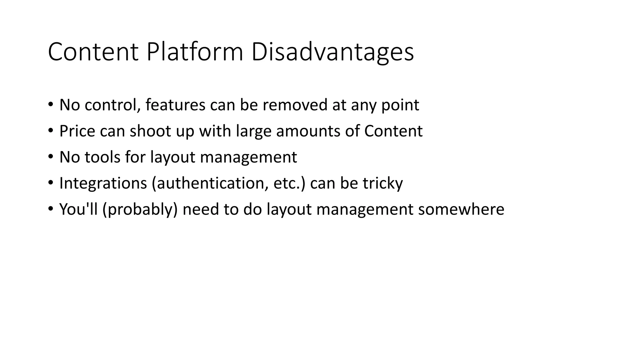 Content Platform Disadvantages
• No control, features can be removed at any point
• Price can shoot up with large amounts of Content
• No tools for layout management
• Integrations (authentication, etc.) can be tricky
• You'll (probably) need to do layout management somewhere
 