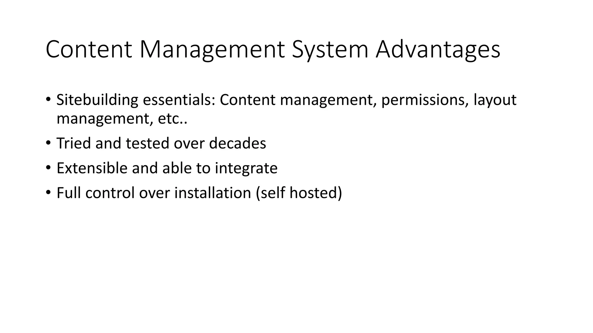 Content Management System Advantages
• Sitebuilding essentials: Content management, permissions, layout
management, etc..
• Tried and tested over decades
• Extensible and able to integrate
• Full control over installation (self hosted)
 