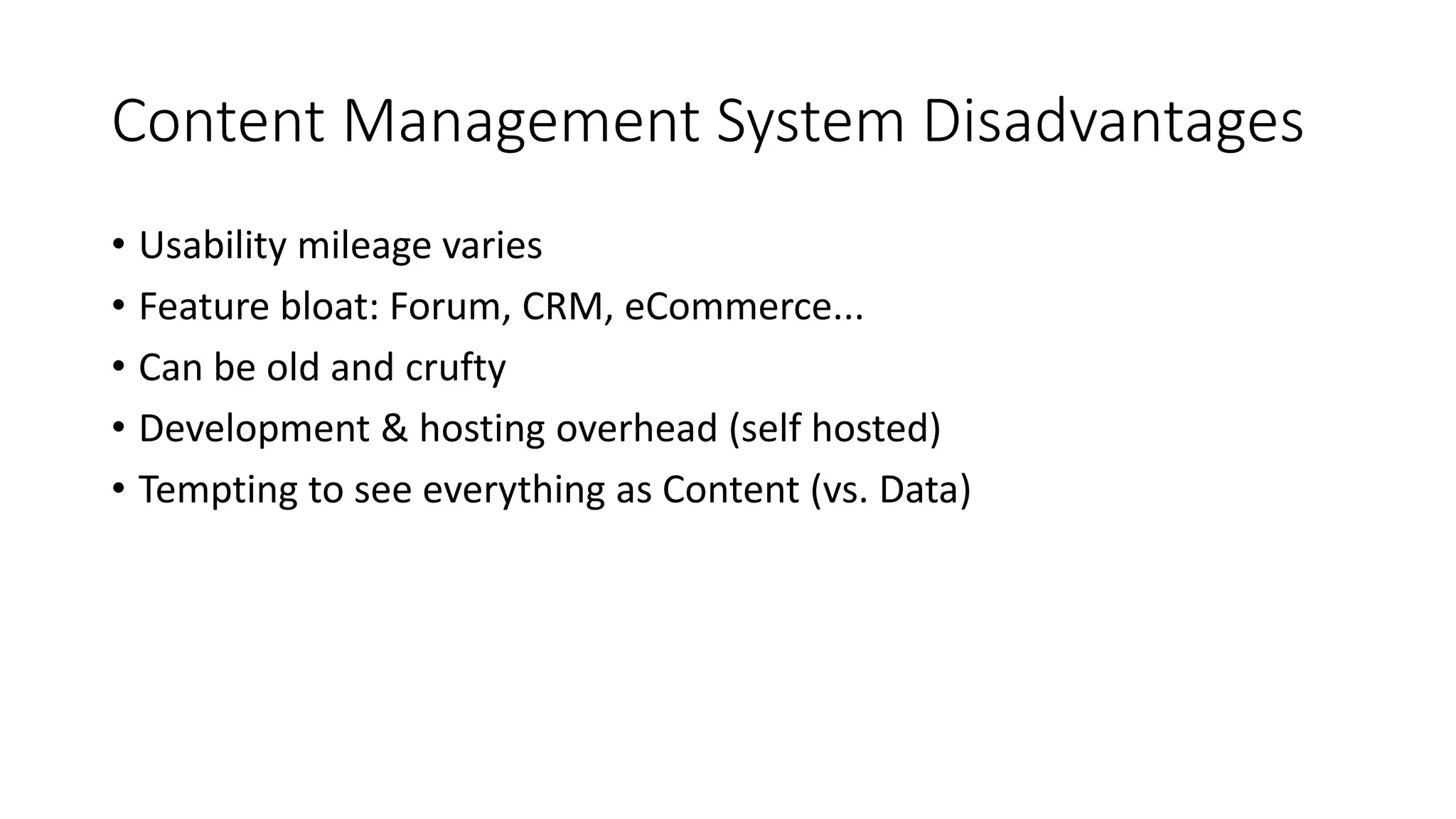 Content Management System Disadvantages
• Usability mileage varies
• Feature bloat: Forum, CRM, eCommerce...
• Can be old and crufty
• Development & hosting overhead (self hosted)
• Tempting to see everything as Content (vs. Data)
 