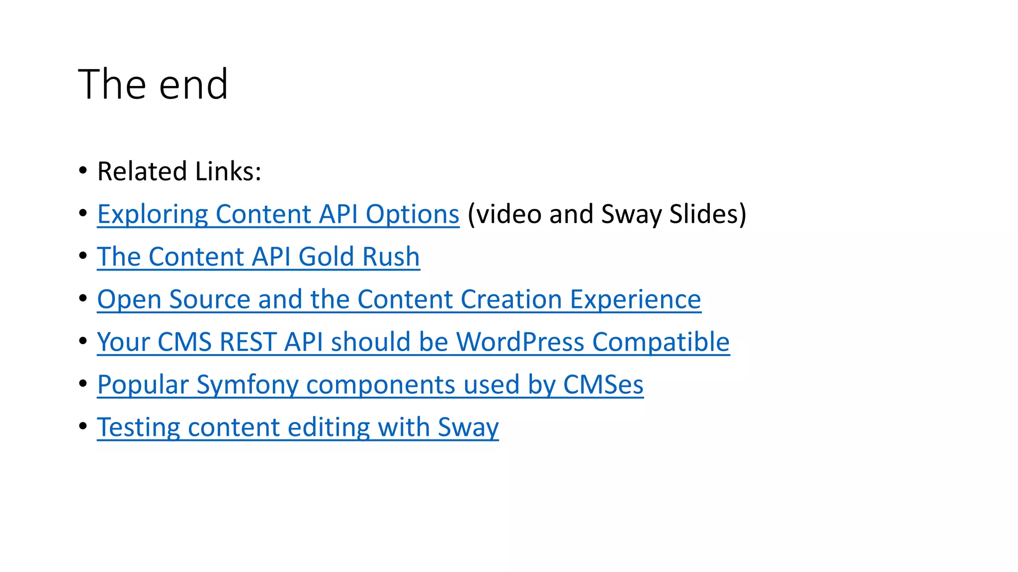 The end
• Related Links:
• Exploring Content API Options (video and Sway Slides)
• The Content API Gold Rush
• Open Source and the Content Creation Experience
• Your CMS REST API should be WordPress Compatible
• Popular Symfony components used by CMSes
• Testing content editing with Sway
 