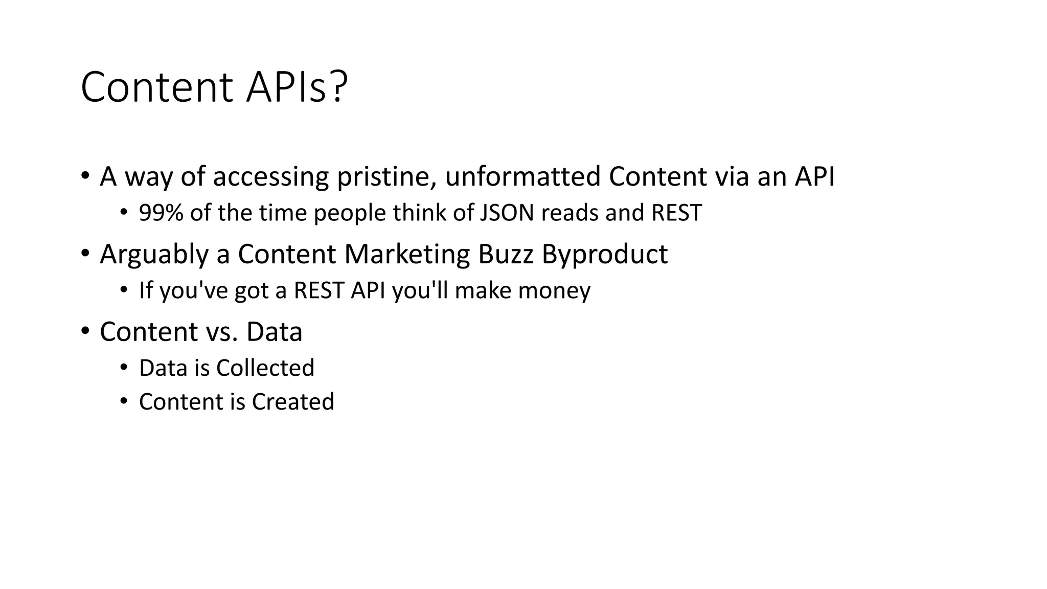 Content APIs?
• A way of accessing pristine, unformatted Content via an API
• 99% of the time people think of JSON reads and REST
• Arguably a Content Marketing Buzz Byproduct
• If you've got a REST API you'll make money
• Content vs. Data
• Data is Collected
• Content is Created
 