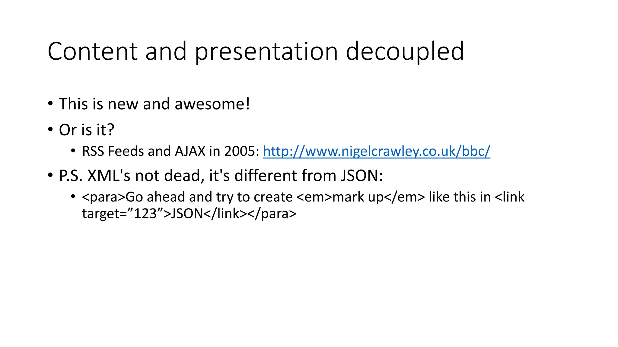 Content and presentation decoupled
• This is new and awesome!
• Or is it?
• RSS Feeds and AJAX in 2005: http://www.nigelcrawley.co.uk/bbc/
• P.S. XML's not dead, it's different from JSON:
• <para>Go ahead and try to create <em>mark up</em> like this in <link
target=”123”>JSON</link></para>
 