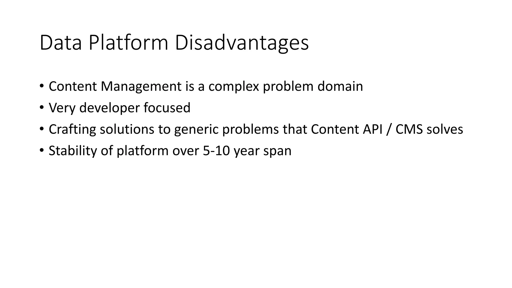 Data Platform Disadvantages
• Content Management is a complex problem domain
• Very developer focused
• Crafting solutions to generic problems that Content API / CMS solves
• Stability of platform over 5-10 year span
 