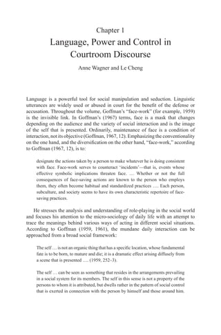 Chapter 1 
Language, Power and Control in 
Courtroom Discourse 
Anne Wagner and Le Cheng 
Language is a powerful tool for social manipulation and seduction. Linguistic 
utterances are widely used or abused in court for the benefit of the defense or 
accusation. Throughout the volume, Goffman’s “face-work” (for example, 1959) 
is the invisible link. In Goffman’s (1967) terms, face is a mask that changes 
depending on the audience and the variety of social interaction and is the image 
of the self that is presented. Ordinarily, maintenance of face is a condition of 
interaction, not its objective (Goffman, 1967, 12). Emphasizing the conventionality 
on the one hand, and the diversification on the other hand, “face-work,” according 
to Goffman (1967, 12), is to: 
designate the actions taken by a person to make whatever he is doing consistent 
with face. Face-work serves to counteract ‘incidents’—that is, events whose 
effective symbolic implications threaten face. … Whether or not the full 
consequences of face-saving actions are known to the person who employs 
them, they often become habitual and standardized practices …. Each person, 
subculture, and society seems to have its own characteristic repertoire of face-saving 
practices. 
He stresses the analysis and understanding of role-playing in the social world 
and focuses his attention to the micro-sociology of daily life with an attempt to 
trace the meanings behind various ways of acting in different social situations. 
According to Goffman (1959, 1961), the mundane daily interaction can be 
approached from a broad social framework: 
The self … is not an organic thing that has a specific location, whose fundamental 
fate is to be born, to mature and die; it is a dramatic effect arising diffusely from 
a scene that is presented …. (1959, 252–3). 
The self … can be seen as something that resides in the arrangements prevailing 
in a social system for its members. The self in this sense is not a property of the 
persons to whom it is attributed, but dwells rather in the pattern of social control 
that is exerted in connection with the person by himself and those around him. 
 
