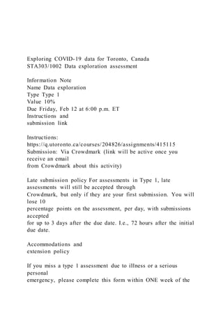 Exploring COVID-19 data for Toronto, Canada
STA303/1002 Data exploration assessment
Information Note
Name Data exploration
Type Type 1
Value 10%
Due Friday, Feb 12 at 6:00 p.m. ET
Instructions and
submission link
Instructions:
https://q.utoronto.ca/courses/204826/assignments/415115
Submission: Via Crowdmark (link will be active once you
receive an email
from Crowdmark about this activity)
Late submission policy For assessments in Type 1, late
assessments will still be accepted through
Crowdmark, but only if they are your first submission. You will
lose 10
percentage points on the assessment, per day, with submissions
accepted
for up to 3 days after the due date. I.e., 72 hours after the initial
due date.
Accommodations and
extension policy
If you miss a type 1 assessment due to illness or a serious
personal
emergency, please complete this form within ONE week of the
 
