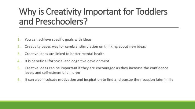 Why is Creativity Important for Toddlers
and Preschoolers?
1. You can achieve specific goals with ideas
2. Creativity paves way for cerebral stimulation on thinking about new ideas
3. Creative ideas are linked to better mental health
4. It is beneficial for social and cognitive development
5. Creative ideas can be important if they are encouraged as they increase the confidence
levels and self-esteem of children
6. It can also inculcate motivation and inspiration to find and pursue their passion later in life
 