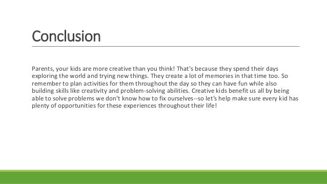 Conclusion
Parents, your kids are more creative than you think! That's because they spend their days
exploring the world and trying new things. They create a lot of memories in that time too. So
remember to plan activities for them throughout the day so they can have fun while also
building skills like creativity and problem-solving abilities. Creative kids benefit us all by being
able to solve problems we don't know how to fix ourselves--so let’s help make sure every kid has
plenty of opportunities for these experiences throughout their life!
 