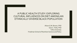 A PUBLIC HEALTH STUDY: EXPLORING
CULTURAL INFLUENCES ON DIET AMONGAN
ETHNICALLY DIVERSE BLACK POPULATION
Alison G.M. Brown, PhD
Sara C. Folta, PhD
Tufts University
Friedman School of Nutrition Science and Policy
 