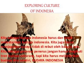 EXPLORING CULTURE
OF INDONESIA
Kita sebagai bangsa indonesia harus dan wajib
melestarikan budaya indonesia. Kita juga harus
menjaganya supaya tidak di rebut oleh bangsa lain.
Kita sebagai generasi penerus jangan hanya megikuti
tren budaya sekarang, tapi kita harus melestarikan
budaya kita sendiri, BUDAYA INDONESIA
 
