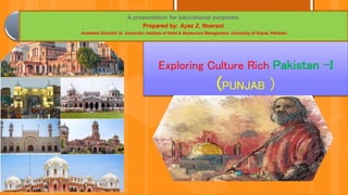 Exploring Culture Rich Pakistan –I
(PUNJAB )
A presentation for educational purposes.
Prepared by: Ayaz Z. Noorani.
Academic Director/ Sr. Instructor, Institute of Hotel & Restaurant Management, University of Gujrat, Paksitan
 