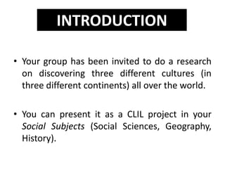 • Your group has been invited to do a research
on discovering three different cultures (in
three different continents) all over the world.
• You can present it as a CLIL project in your
Social Subjects (Social Sciences, Geography,
History).
INTRODUCTION
 