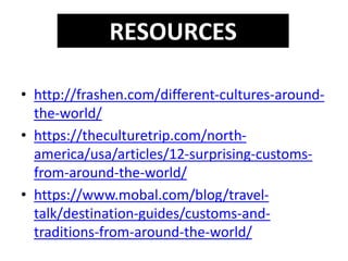 • http://frashen.com/different-cultures-around-
the-world/
• https://theculturetrip.com/north-
america/usa/articles/12-surprising-customs-
from-around-the-world/
• https://www.mobal.com/blog/travel-
talk/destination-guides/customs-and-
traditions-from-around-the-world/
RESOURCES
 