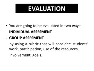 • You are going to be evaluated in two ways:
- INDIVIDUAL ASSESMENT
- GROUP ASSESMENT
by using a rubric that will consider: students’
work, participation, use of the resources,
involvement, goals.
EVALUATION
 