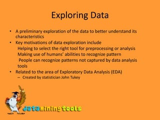 Exploring Data A preliminary exploration of the data to better understand its characteristics Key motivations of data exploration include Helping to select the right tool for preprocessing or analysis Making use of humans’ abilities to recognize pattern  People can recognize patterns not captured by data analysis tools  Related to the area of Exploratory Data Analysis (EDA) Created by statistician John Tukey 