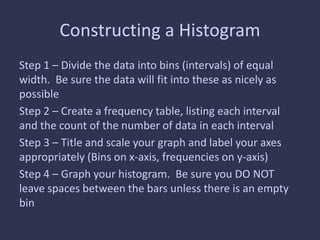 Constructing a Histogram
Step 1 – Divide the data into bins (intervals) of equal
width. Be sure the data will fit into these as nicely as
possible
Step 2 – Create a frequency table, listing each interval
and the count of the number of data in each interval
Step 3 – Title and scale your graph and label your axes
appropriately (Bins on x-axis, frequencies on y-axis)
Step 4 – Graph your histogram. Be sure you DO NOT
leave spaces between the bars unless there is an empty
bin
 