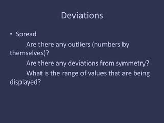Deviations
• Spread
Are there any outliers (numbers by
themselves)?
Are there any deviations from symmetry?
What is the range of values that are being
displayed?
 