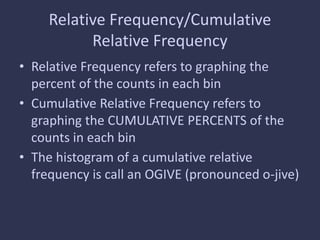 Relative Frequency/Cumulative
Relative Frequency
• Relative Frequency refers to graphing the
percent of the counts in each bin
• Cumulative Relative Frequency refers to
graphing the CUMULATIVE PERCENTS of the
counts in each bin
• The histogram of a cumulative relative
frequency is call an OGIVE (pronounced o-jive)
 