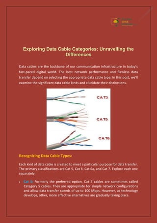 Exploring Data Cable Categories: Unravelling the
Differences
Data cables are the backbone of our communication infrastructure in today’s
fast-paced digital world. The best network performance and flawless data
transfer depend on selecting the appropriate data cable type. In this post, we’ll
examine the significant data cable kinds and elucidate their distinctions.
Recognizing Data Cable Types:
Each kind of data cable is created to meet a particular purpose for data transfer.
The primary classifications are Cat 5, Cat 6, Cat 6a, and Cat 7. Explore each one
separately:
 Cat 5: Formerly the preferred option, Cat 5 cables are sometimes called
Category 5 cables. They are appropriate for simple network configurations
and allow data transfer speeds of up to 100 Mbps. However, as technology
develops, other, more effective alternatives are gradually taking place.
 