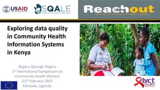 1
Exploring data quality
in Community Health
Information Systems
in Kenya
Regeru Njoroge Regeru
1st International Symposium on
Community Health Workers
23rd February 2017
Kampala, Uganda.
 