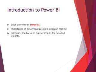 Introduction to Power BI
 Brief overview of Power BI.
 Importance of data visualization in decision-making.
 Introduce the focus on Scatter Charts for detailed
insights.
 