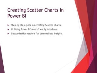 Creating Scatter Charts in
Power BI
 Step-by-step guide on creating Scatter Charts.
 Utilizing Power BI's user-friendly interface.
 Customization options for personalized insights.
 