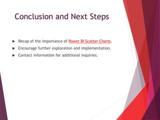 Conclusion and Next Steps
 Recap of the importance of Power BI Scatter Charts.
 Encourage further exploration and implementation.
 Contact information for additional inquiries.
 