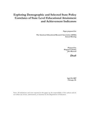Exploring Demographic and Selected State Policy
 Correlates of State Level Educational Attainment
                      and Achievement Indicators


                                                                              Paper prepared for:

                                    The American Educational Research Association (AERA)
                                                                         Annual Meeting




                                                                                   Prepared by:
                                                                               Margaret Cahalan
                                                                                   Jim Maxwell

                                                                                         Draft




                                                                                    April 10, 2007
                                                                                     Chicago, Ill.




Note: All tabulations and views reported in this paper are the responsibility of the authors and do
not reflect any review, authorization, or clearance by the Department of Education.
 