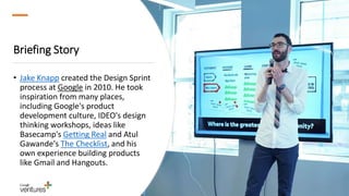 Briefing Story
• Jake Knapp created the Design Sprint
process at Google in 2010. He took
inspiration from many places,
including Google's product
development culture, IDEO's design
thinking workshops, ideas like
Basecamp's Getting Real and Atul
Gawande's The Checklist, and his
own experience building products
like Gmail and Hangouts.
 