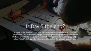 Is Day 5 the end?
Not yet, if the feedback user and the result was not good in term of tester’s
experience. The purpose of Design sprint for generating/defining user stories
that you are able to use them in the next development for building application
called “SDLC” (Software Development Life Cycle). We will talk about it soon.
 