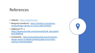 References
• Udacity – https://udacity.com
• Benjamin (medium) - https://medium.com/strive-
studio/design-sprints-vs-scrum-ad4c15cf59c1
• AJ&Smart YT -c
https://www.youtube.com/channel/UCeB_OpLspKJGi
Kv1CYkWFFw
• LetsHackity - http://www.letshackity.com/en/sprint-
design-sprint-vs-design-thinking-agile-scrum-lean-
startup-methodologies/
 