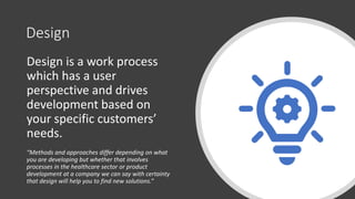 Design
Design is a work process
which has a user
perspective and drives
development based on
your specific customers’
needs.
“Methods and approaches differ depending on what
you are developing but whether that involves
processes in the healthcare sector or product
development at a company we can say with certainty
that design will help you to find new solutions.”
 