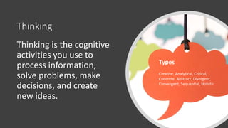 Thinking
Thinking is the cognitive
activities you use to
process information,
solve problems, make
decisions, and create
new ideas.
Types
Creative, Analytical, Critical,
Concrete, Abstract, Divergent,
Convergent, Sequential, Holistic
 