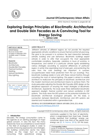 Journal Of Contemporary Urban Affairs
2018, Volume 2, Number 3, pages 60– 66
Exploring Design Principles of Bioclimatic Architecture
and Double Skin Facades as A Convincing Tool for
Energy Saving
* Dr. SERTAC ILTER
Faculty of Architecture, Eastern Mediterranean University, Famagusta, North Cyprus
E mail: sertac.ilter@emu.edu.tr
A B S T R A C T
Different climates of different regions do not provide the required
appropriate climatic conditions to ensure thermal comfort all year long.
The goal to be pursued is to achieve the best interaction between
climate, building and user behaviour. Bioclimatic buildings exploit
climate in order to offer their occupants the most appropriate
comfortable conditions. Especially, variations in hours of sunshine, in
temperature, and rainfall of a particular climate signify establishing
various strategies according to seasonal differences of particular
region. In winter time assembling most of solar gain, and protecting the
users from the cold (heating) are important. In summer;
occupants/users need more protection from the sun (cooling). Thus,
bioclimatic buildings reside in tune with these natural rhythms through
consulting the most of natural lighting. This paper is aimed to enable
architects to rediscover the principles of bioclimatic architecture and
the modern technical and architectural means to achieve them. The
study persuades adjusting the Double Skin Façades (DSF) design as the
disciplined approach of ensuring the major strategies of Bioclimatic
Architecture. Apparently, the study seeks three delineated bioclimatic
approach daylight, thermal comfort and natural ventilation in DSF
systems. The study views the DFS systems as the potential inclination for
bioclimatic architecture ecological principles. On this basis, a
connection between Bioclimatic Architecture and DFS systems are
asserted and moderated within a generalized task.
JOURNAL OF CONTEMPORARY URBAN AFFAIRS (2018), 2(3), 60-66.
https://doi.org/10.25034/ijcua.2018.4719
www.ijcua.com
Copyright © 2018 Contemporary Urban Affairs. All rights reserved.
1. Introduction
Decades, the energy consumption came to
the agenda as an alerting paradigm of major
global concern. In view this fact; the many
researches have accomplished a novel interest
in the field of ecological studies in order to
provide enhancing approaches and strategies.
The building construction sector has been
notified as the major fact on energy
consuming. Their operational energy is
commonly supplied in the form of electricity,
which is engendered from fossil fuels. Overall,
studies reported that buildings’ energy use
constitutes about one third of the global final
energy use (G. B. Hanna, 2013). On this basis;
*Corresponding Author:
Faculty of Architecture, Department of Architecture, Eastern
Mediterranean University, Famagusta, Northern Cyprus
E-mail address: sertac.ilter@emu.edu.tr
A R T I C L E I N F O:
Article history:
Received 15 July 2018
Accepted 23 September 2018
Available online 13 October
2018
Keywords:
Bioclimatic
Architecture,
Double-Skin Facades,
Thermal Comfort,
Heating,
Natural Ventilation,
Day Lighting.
This work is licensed under a
Creative Commons Attribution
- NonCommercial - NoDerivs 4.0.
"CC-BY-NC-ND"
 