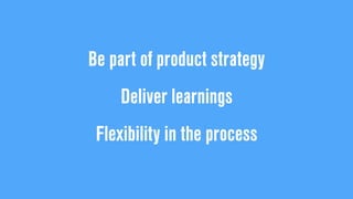 Be part of product strategy
Deliver learnings
Flexibility in the process
 