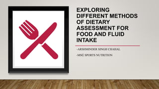 EXPLORING
DIFFERENT METHODS
OF DIETARY
ASSESSMENT FOR
FOOD AND FLUID
INTAKE
-ARSHMINDER SINGH CHAHAL
-MSC SPORTS NUTRITION
 
