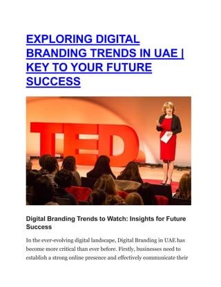 EXPLORING DIGITAL
BRANDING TRENDS IN UAE |
KEY TO YOUR FUTURE
SUCCESS
Digital Branding Trends to Watch: Insights for Future
Success
In the ever-evolving digital landscape, Digital Branding in UAE has
become more critical than ever before. Firstly, businesses need to
establish a strong online presence and effectively communicate their
 