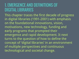 1. EMERGENCE AND DEFINITIONS OF
DIGITAL LIBRARIES
This chapter traces the first decade of progress
in digital libraries (1991-2001) with emphasis
on the foundational innovations, vision,
motivations, new technology, funding and
early programs that prompted their
emergence and rapid development. It next
turns to the question of how to define the
concept of ‘digital libraries’ in an environment
of multiple perspectives and continuous
technological and societal change.

 