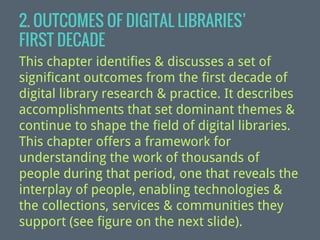 2. OUTCOMES OF DIGITAL LIBRARIES’
FIRST DECADE
This chapter identifies & discusses a set of
significant outcomes from the first decade of
digital library research & practice. It describes
accomplishments that set dominant themes &
continue to shape the field of digital libraries.
This chapter offers a framework for
understanding the work of thousands of
people during that period, one that reveals the
interplay of people, enabling technologies &
the collections, services & communities they
support (see figure on the next slide).

 