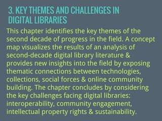 3. KEY THEMES AND CHALLENGES IN
DIGITAL LIBRARIES
This chapter identifies the key themes of the
second decade of progress in the field. A concept
map visualizes the results of an analysis of
second-decade digital library literature &
provides new insights into the field by exposing
thematic connections between technologies,
collections, social forces & online community
building. The chapter concludes by considering
the key challenges facing digital libraries:
interoperability, community engagement,
intellectual property rights & sustainability.

 