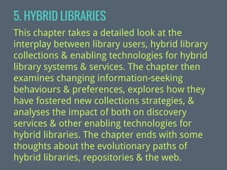 5. HYBRID LIBRARIES
This chapter takes a detailed look at the
interplay between library users, hybrid library
collections & enabling technologies for hybrid
library systems & services. The chapter then
examines changing information-seeking
behaviours & preferences, explores how they
have fostered new collections strategies, &
analyses the impact of both on discovery
services & other enabling technologies for
hybrid libraries. The chapter ends with some
thoughts about the evolutionary paths of
hybrid libraries, repositories & the web.

 
