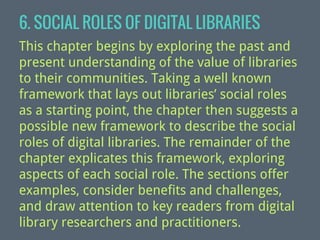 6. SOCIAL ROLES OF DIGITAL LIBRARIES
This chapter begins by exploring the past and
present understanding of the value of libraries
to their communities. Taking a well known
framework that lays out libraries’ social roles
as a starting point, the chapter then suggests a
possible new framework to describe the social
roles of digital libraries. The remainder of the
chapter explicates this framework, exploring
aspects of each social role. The sections offer
examples, consider benefits and challenges,
and draw attention to key readers from digital
library researchers and practitioners.

 