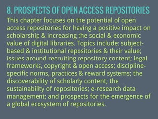 8. PROSPECTS OF OPEN ACCESS REPOSITORIES
This chapter focuses on the potential of open
access repositories for having a positive impact on
scholarship & increasing the social & economic
value of digital libraries. Topics include: subjectbased & institutional repositories & their value;
issues around recruiting repository content; legal
frameworks, copyright & open access; disciplinespecific norms, practices & reward systems; the
discoverability of scholarly content; the
sustainability of repositories; e-research data
management; and prospects for the emergence of
a global ecosystem of repositories.

 