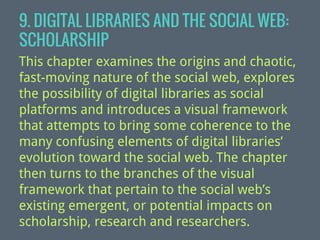 9. DIGITAL LIBRARIES AND THE SOCIAL WEB:
SCHOLARSHIP
This chapter examines the origins and chaotic,
fast-moving nature of the social web, explores
the possibility of digital libraries as social
platforms and introduces a visual framework
that attempts to bring some coherence to the
many confusing elements of digital libraries’
evolution toward the social web. The chapter
then turns to the branches of the visual
framework that pertain to the social web’s
existing emergent, or potential impacts on
scholarship, research and researchers.

 
